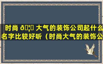 时尚 🦟 大气的装饰公司起什么名字比较好听（时尚大气的装饰公司起什么名字比较好听点）